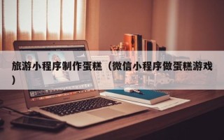 嵊州旅游小程序制作蛋糕（微信小程序做蛋糕游戏）